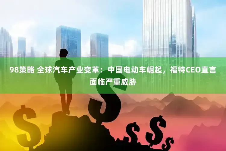 98策略 全球汽车产业变革：中国电动车崛起，福特CEO直言面临严重威胁