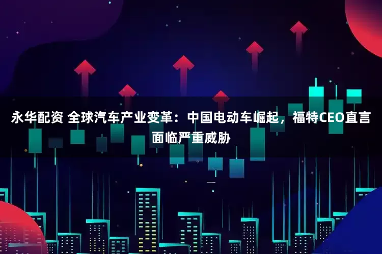 永华配资 全球汽车产业变革：中国电动车崛起，福特CEO直言面临严重威胁