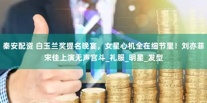 秦安配资 白玉兰奖提名晚宴，女星心机全在细节里！刘亦菲宋佳上演无声宫斗_礼服_明星_发型