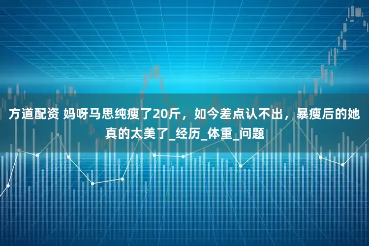 方道配资 妈呀马思纯瘦了20斤，如今差点认不出，暴瘦后的她真的太美了_经历_体重_问题