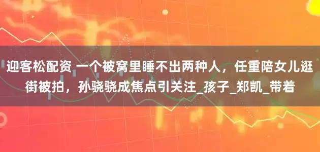 迎客松配资 一个被窝里睡不出两种人，任重陪女儿逛街被拍，孙骁骁成焦点引关注_孩子_郑凯_带着