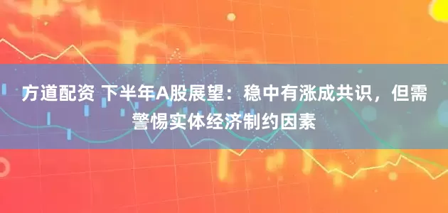 方道配资 下半年A股展望:稳中有涨成共识,但需警惕实体经济制约因素