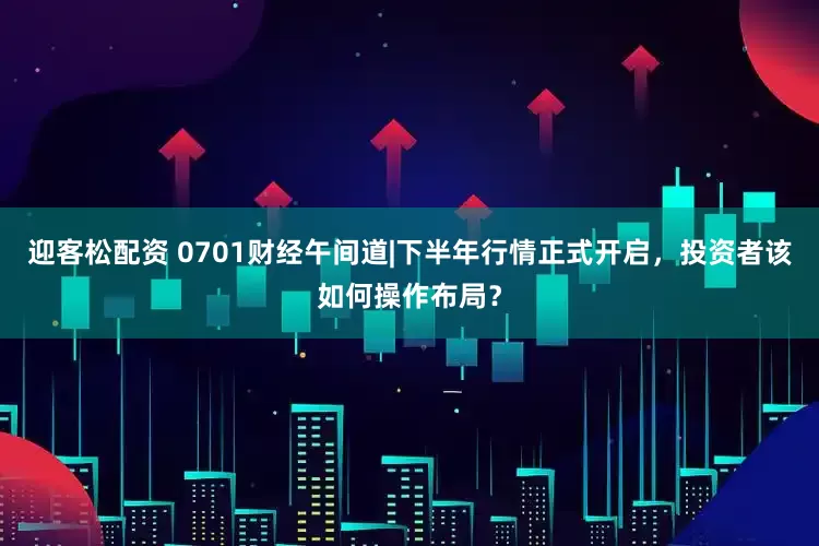 迎客松配资 0701财经午间道|下半年行情正式开启,投资者该如何操作布局?
