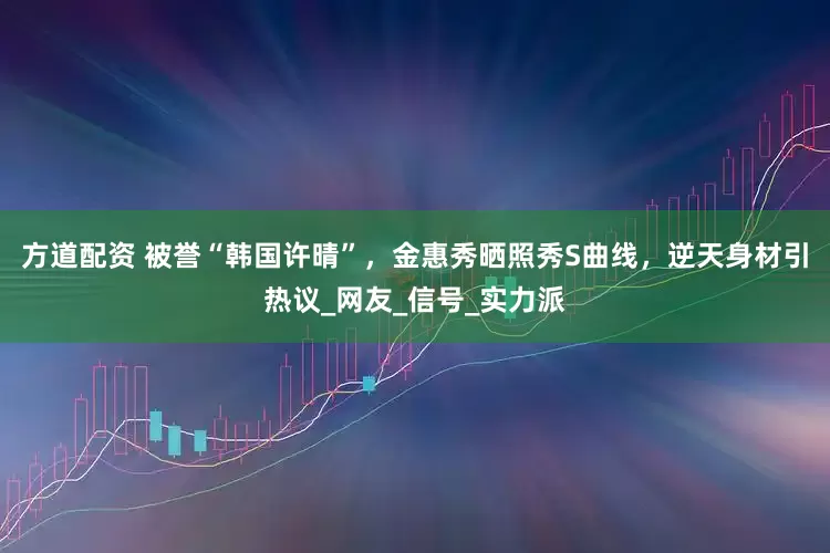 方道配资 被誉“韩国许晴”，金惠秀晒照秀S曲线，逆天身材引热议_网友_信号_实力派