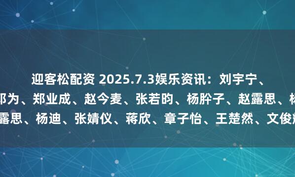 迎客松配资 2025.7.3娱乐资讯：刘宇宁、肖战、王一博、赵丽颖、邓为、郑业成、赵今麦、张若昀、杨肸子、赵露思、杨迪、张婧仪、蒋欣、章子怡、王楚然、文俊辉_资源_平台_电影
