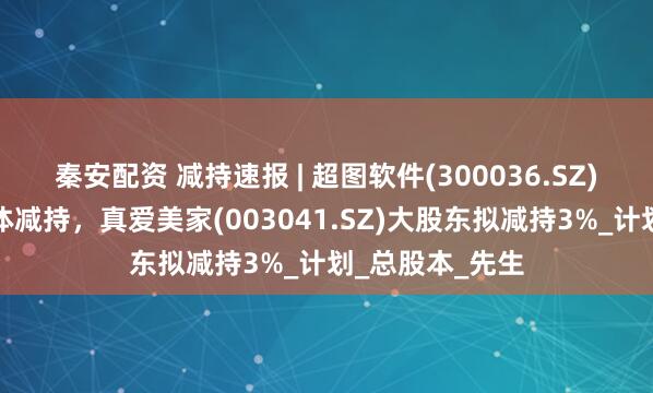 秦安配资 减持速报 | 超图软件(300036.SZ)实控人等拟集体减持，真爱美家(003041.SZ)大股东拟减持3%_计划_总股本_先生