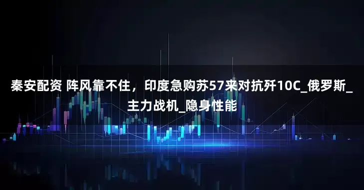 秦安配资 阵风靠不住，印度急购苏57来对抗歼10C_俄罗斯_主力战机_隐身性能