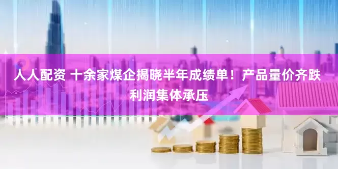 人人配资 十余家煤企揭晓半年成绩单！产品量价齐跌 利润集体承压