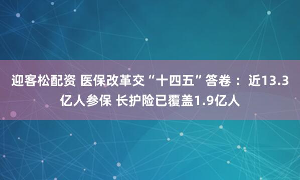 迎客松配资 医保改革交“十四五”答卷 ：近13.3亿人参保 长护险已覆盖1.9亿人