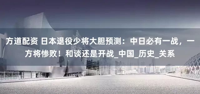 方道配资 日本退役少将大胆预测：中日必有一战，一方将惨败！和谈还是开战_中国_历史_关系