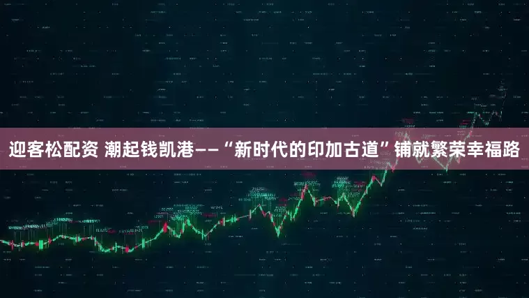 迎客松配资 潮起钱凯港——“新时代的印加古道”铺就繁荣幸福路