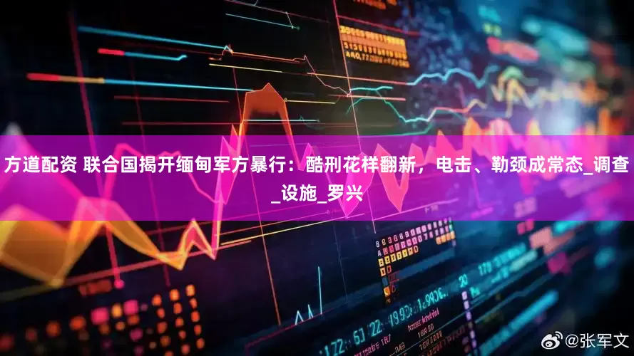 方道配资 联合国揭开缅甸军方暴行：酷刑花样翻新，电击、勒颈成常态_调查_设施_罗兴