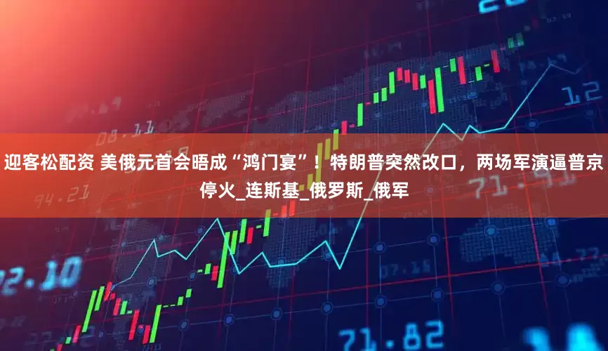 迎客松配资 美俄元首会晤成“鸿门宴”！特朗普突然改口，两场军演逼普京停火_连斯基_俄罗斯_俄军