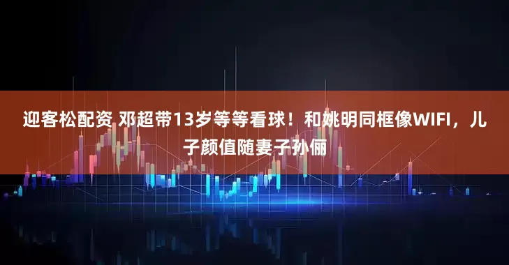 迎客松配资 邓超带13岁等等看球！和姚明同框像WIFI，儿子颜值随妻子孙俪