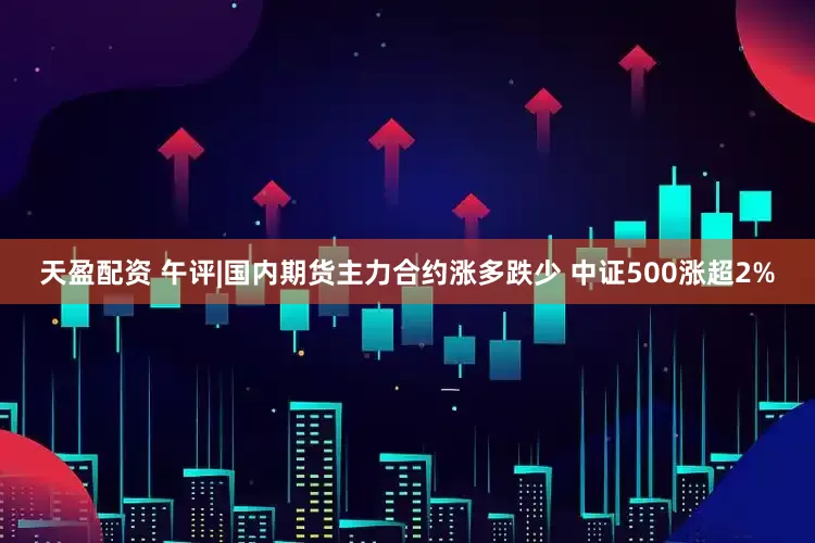 天盈配资 午评|国内期货主力合约涨多跌少 中证500涨超2%