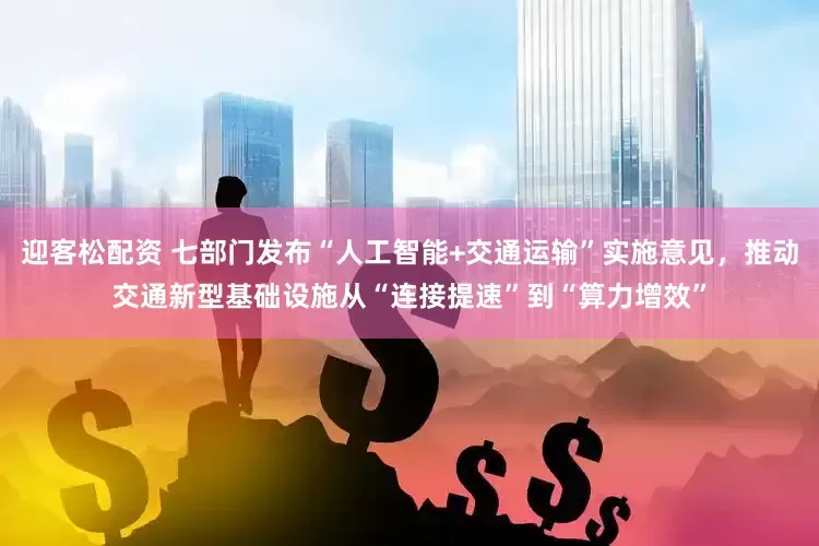 迎客松配资 七部门发布“人工智能+交通运输”实施意见，推动交通新型基础设施从“连接提速”到“算力增效”