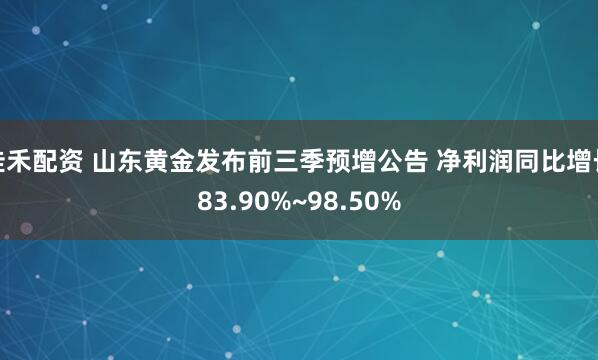 佳禾配资 山东黄金发布前三季预增公告 净利润同比增长83.90%~98.50%