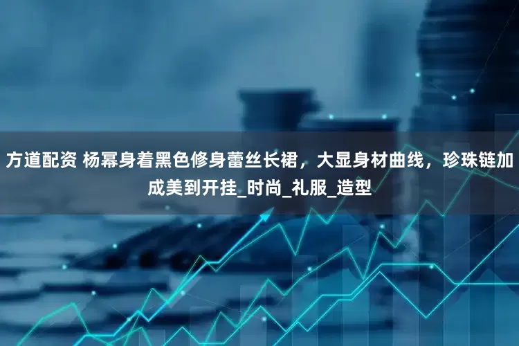 方道配资 杨幂身着黑色修身蕾丝长裙，大显身材曲线，珍珠链加成美到开挂_时尚_礼服_造型