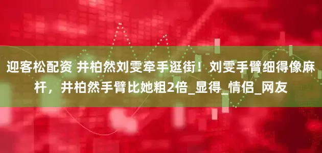 迎客松配资 井柏然刘雯牵手逛街！刘雯手臂细得像麻杆，井柏然手臂比她粗2倍_显得_情侣_网友