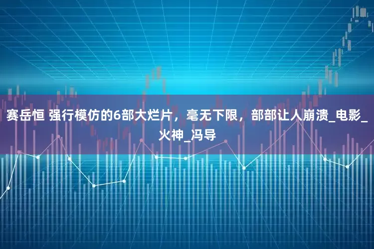 赛岳恒 强行模仿的6部大烂片，毫无下限，部部让人崩溃_电影_火神_冯导