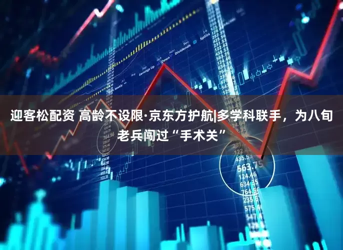 迎客松配资 高龄不设限·京东方护航|多学科联手，为八旬老兵闯过“手术关”