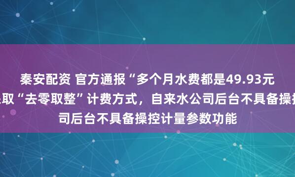 秦安配资 官方通报“多个月水费都是49.93元”：供水行业采取“去零取整”计费方式，自来水公司后台不具备操控计量参数功能