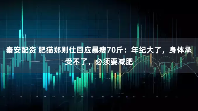 秦安配资 肥猫郑则仕回应暴瘦70斤:年纪大了,身体承受不了,必须要减肥