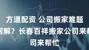 方道配资 公司搬家难题如何解？长春百祥搬家公司来帮忙