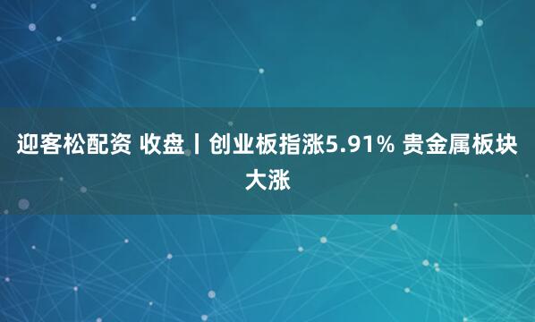 迎客松配资 收盘丨创业板指涨5.91% 贵金属板块大涨