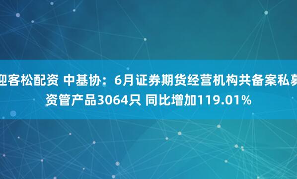 迎客松配资 中基协：6月证券期货经营机构共备案私募资管产品3064只 同比增加119.01%